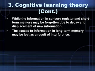3. Cognitive learning theory
(Cont.)
• While the information in sensory register and short-
term memory may be forgotten due to decay and
displacement of new information.
• The access to information in long-term memory
may be lost as a result of interference.
 
