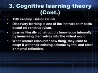 3. Cognitive learning theory
(Cont.)
• 15th century, Galileo Galilei
• Discovery learning is one of the instruction models
based on constructivism.
• Learner literally construct the knowledge internally
by immersing themselves into the virtual world.
• When learner encounter new thing, they learn to
adapt it with their existing schema by trial and error
or mental reflection.
 