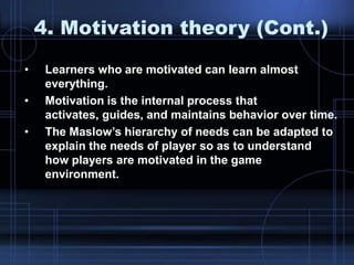4. Motivation theory (Cont.)
• Learners who are motivated can learn almost
everything.
• Motivation is the internal process that
activates, guides, and maintains behavior over time.
• The Maslow‟s hierarchy of needs can be adapted to
explain the needs of player so as to understand
how players are motivated in the game
environment.
 