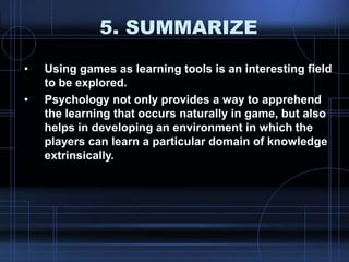 5. SUMMARIZE
• Using games as learning tools is an interesting field
to be explored.
• Psychology not only provides a way to apprehend
the learning that occurs naturally in game, but also
helps in developing an environment in which the
players can learn a particular domain of knowledge
extrinsically.
 