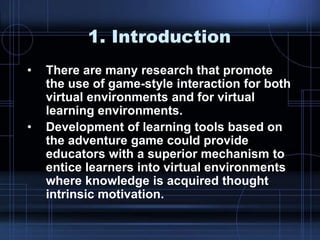 1. Introduction
• There are many research that promote
the use of game-style interaction for both
virtual environments and for virtual
learning environments.
• Development of learning tools based on
the adventure game could provide
educators with a superior mechanism to
entice learners into virtual environments
where knowledge is acquired thought
intrinsic motivation.
 