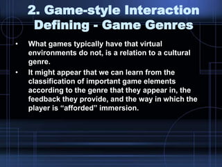 2. Game-style Interaction
Defining - Game Genres
• What games typically have that virtual
environments do not, is a relation to a cultural
genre.
• It might appear that we can learn from the
classification of important game elements
according to the genre that they appear in, the
feedback they provide, and the way in which the
player is “afforded” immersion.
 