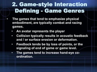 2. Game-style Interaction
Defining - Game Genres
• The games that tend to emphasize physical
embodiment, are typically combat and racing
games.
• An avatar represents the player
• Collision typically results in acoustic feedback
and / or surface erosion or deformation.
• Feedback tends be by loss of points, or the
signaling of end of game or game level.
• The games tend to increase hand-eye co-
ordination.
 