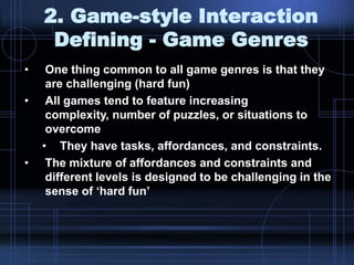 2. Game-style Interaction
Defining - Game Genres
• One thing common to all game genres is that they
are challenging (hard fun)
• All games tend to feature increasing
complexity, number of puzzles, or situations to
overcome
• They have tasks, affordances, and constraints.
• The mixture of affordances and constraints and
different levels is designed to be challenging in the
sense of „hard fun‟
 