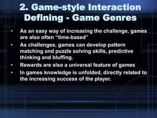 2. Game-style Interaction
Defining - Game Genres
• As an easy way of increasing the challenge, games
are also often “time-based”
• As challenges, games can develop pattern
matching and puzzle solving skills, predictive
thinking and bluffing.
• Rewards are also a universal feature of games
• In games knowledge is unfolded, directly related to
the increasing success of the player.
 