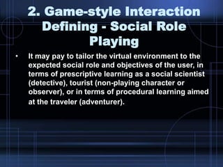 2. Game-style Interaction
Defining - Social Role
Playing
• It may pay to tailor the virtual environment to the
expected social role and objectives of the user, in
terms of prescriptive learning as a social scientist
(detective), tourist (non-playing character or
observer), or in terms of procedural learning aimed
at the traveler (adventurer).
 