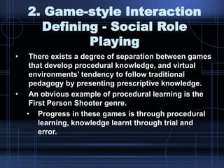 2. Game-style Interaction
Defining - Social Role
Playing
• There exists a degree of separation between games
that develop procedural knowledge, and virtual
environments‟ tendency to follow traditional
pedagogy by presenting prescriptive knowledge.
• An obvious example of procedural learning is the
First Person Shooter genre.
• Progress in these games is through procedural
learning, knowledge learnt through trial and
error.
 