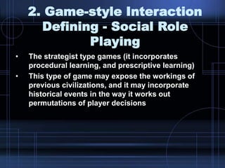 2. Game-style Interaction
Defining - Social Role
Playing
• The strategist type games (it incorporates
procedural learning, and prescriptive learning)
• This type of game may expose the workings of
previous civilizations, and it may incorporate
historical events in the way it works out
permutations of player decisions
 