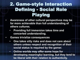2. Game-style Interaction
Defining - Social Role
Playing
• Awareness of other cultural perspectives may be
far more achievable than full understanding of
others cultures.
• Providing full immersion takes time and
concerted understanding.
• Games trivialize consequences
• One takes silly risks and does not care about
others unless respect and recognition of their
social status is required by the gamer.
• Online worlds may offer some hope for
developing meaningful learning, but they tend to
be liberal with their relation to authenticity.
 