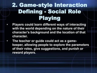2. Game-style Interaction
Defining - Social Role
Playing
• Players could learn different ways of interacting
with the world depending on the nature of their
character‟s background and the location of that
character.
• The teacher or guide could act as a game-
keeper, allowing people to explore the parameters
of their roles, give suggestions, and punish or
reward players.
 