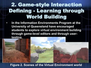 2. Game-style Interaction
Defining - Learning through
World Building
• In the Information Environments Program at the
University of Queensland have encouraged
students to explore virtual environment building
through game-level editors and through user-
testing.
Figure 2. Scenes of the Virtual Environment world
 