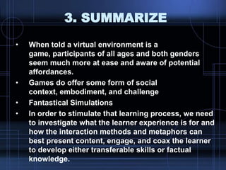 3. SUMMARIZE
• When told a virtual environment is a
game, participants of all ages and both genders
seem much more at ease and aware of potential
affordances.
• Games do offer some form of social
context, embodiment, and challenge
• Fantastical Simulations
• In order to stimulate that learning process, we need
to investigate what the learner experience is for and
how the interaction methods and metaphors can
best present content, engage, and coax the learner
to develop either transferable skills or factual
knowledge.
 