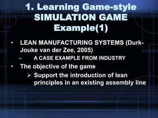 1. Learning Game-style
SIMULATION GAME
Example(1)
• LEAN MANUFACTURING SYSTEMS (Durk-
Jouke van der Zee, 2005)
– A CASE EXAMPLE FROM INDUSTRY
• The objective of the game
 Support the introduction of lean
principles in an existing assembly line
 