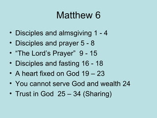 Matthew 6 Disciples and almsgiving 1 - 4 Disciples and prayer 5 - 8 “The Lord’s Prayer”  9 - 15 Disciples and fasting 16 - 18 A heart fixed on God 19 – 23 You cannot serve God and wealth 24 Trust in God  25 – 34 (Sharing) 