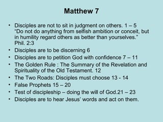 Matthew 7 Disciples are not to sit in judgment on others. 1 – 5 “Do not do anything from selfish ambition or conceit, but in humility regard others as better than yourselves.” Phil. 2:3 Disciples are to be discerning 6 Disciples are to petition God with confidence 7 – 11 The Golden Rule : The Summary of the Revelation and Spirituality of the Old Testament. 12 The Two Roads: Disciples must choose 13 - 14 False Prophets 15 – 20 Test of discipleship – doing the will of God.21 – 23 Disciples are to hear Jesus’ words and act on them. 