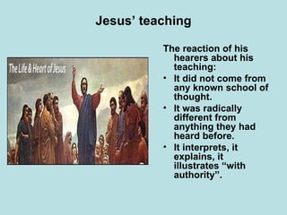 Jesus’ teaching The reaction of his hearers about his teaching:  It did not come from any known school of thought. It was radically different from anything they had heard before. It interprets, it explains, it illustrates “with authority”. 