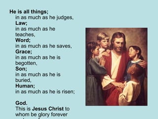 He is all things;   in as much as he judges,  Law; in as much as he teaches,  Word; in as much as he saves,  Grace;  in as much as he is begotten,  Son;  in as much as he is buried,  Human; in as much as he is risen;  God. This is  Jesus Christ  to whom be glory forever and ever Amen 