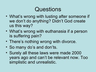 Questions What’s wrong with lusting after someone if we don’t do anything? Didn’t God create us this way? What’s wrong with euthanasia if a person is suffering pain? There’s nothing wrong with divorce. So many do’s and don’ts. Surely all these laws were made 2000 years ago and can’t be relevant now. Too simplistic and unrealistic.  