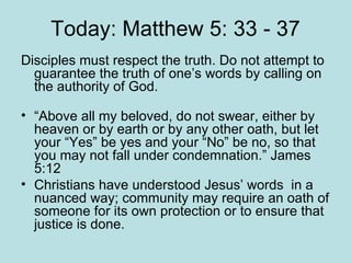 Today: Matthew 5: 33 - 37 Disciples must respect the truth. Do not attempt to guarantee the truth of one’s words by calling on the authority of God. “ Above all my beloved, do not swear, either by heaven or by earth or by any other oath, but let your “Yes” be yes and your “No” be no, so that you may not fall under condemnation.” James 5:12 Christians have understood Jesus’ words  in a nuanced way; community may require an oath of someone for its own protection or to ensure that justice is done.  