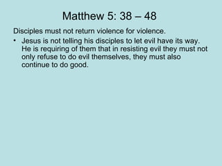 Matthew 5: 38 – 48  Disciples must not return violence for violence. Jesus is not telling his disciples to let evil have its way. He is requiring of them that in resisting evil they must not only refuse to do evil themselves, they must also continue to do good.  An empowering of his disciples “Why are you so afraid to love universally?  What have you got to lose?” “ Love for enemies is the key to the solution of the problems of our world. Jesus is not an impractical idealist, he is the practical realist. Our responsibility as Christians is to discover the meaning of this command and seek passionately to live it out.”  Dr. Martin Luther King. “ I have never yet met an enemy whom I did not try to turn into a friend.” Nelson Mandela.  