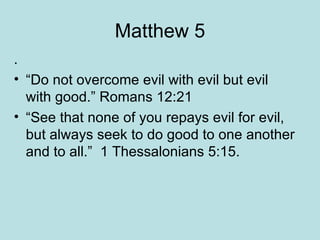 Matthew 5 . “Do not overcome evil with evil but evil with good.” Romans 12:21 “See that none of you repays evil for evil, but always seek to do good to one another and to all.”  1 Thessalonians 5:15. 
