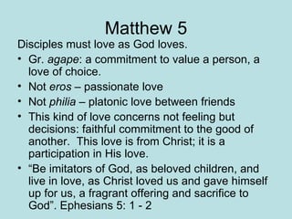 Matthew 5 Disciples must love as God loves. Gr.  agape : a commitment to value a person, a love of choice. Not  eros  – passionate love Not  philia  – platonic love between friends This kind of love concerns not feeling but decisions: faithful commitment to the good of another.  This love is from Christ; it is a participation in His love.  “ Be imitators of God, as beloved children, and live in love, as Christ loved us and gave himself up for us, a fragrant offering and sacrifice to God”. Ephesians 5: 1 - 2 