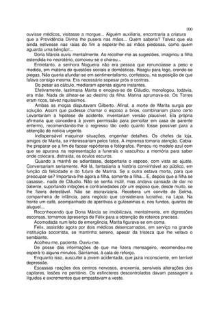 100
ouvisse médicos, visitasse a morgue... Alguém auxiliaria, encontraria a criatura
que a Providência Divina lhe pusera nas mãos... Quem saberia? Talvez que ela
ainda estivesse nas raias do fim a esperar-lhe as mãos piedosas, como quem
aguarda uma bênção!...
     Dona Márcia ouviu mentalmente. Ao recolher-me as sugestões, imaginou a filha
estendida no necrotério, comoveu-se e chorou...
     Entretanto, a senhora Nogueira não era pessoa que renunciasse a peso e
medida, em matéria de questões sociais e domésticas. Reagiu para logo, crendo-se
piegas. Não queria afundar-se em sentimentalismo, confessou, na suposição de que
falava consigo mesma. Era necessário sopesar prós e contras.
     Do pesar ao cálculo, mediaram apenas alguns instantes.
     Efetivamente, lastimava Marita e enojava-se de Cláudio, monologou, todavia,
era mãe. Nada de alhear-se ao destino da filha. Marina aprumava-se. Os Torres
eram ricos, talvez riquíssimos.
     Ambas as moças disputavam Gilberto. Afinal, a morte de Marita surgia por
solução. Assim que pudesse chamar o esposo a brios, combinariam plano certo
Levantariam a hipótese de acidente, inventariam versão plausível. Ela própria
afirmaria que concedera à jovem permissão para pernoitar em casa de parente
enfermo, recomendando-lhe o regresso tão cedo quanto fosse possível para a
obtenção de notícia urgente.
     Indispensável maquinar situações, engenhar detalhes. Os chefes da loja,
amigos de Marita, se interessariam pelos fatos. A imprensa tomaria atenção. Cabia-
lhe preparar-se a fim de facear repórteres e fotógrafos. Pensou no modelo azul com
que se apurava na representação a funerais e vasculhou a memória para saber
onde colocara, distraída, os óculos escuros.
     Quando a manhã se adiantasse, despertaria o esposo, com vista ao ajuste.
Conversariam seriamente. Até lá, fantasiaria a história convinhável ao público, em
função da felicidade e do futuro de Marina. Se a outra estava morta, para que
preocupar-se? Importava-lhe agora a filha, somente a filha... E, depois que a filha se
casasse.. nada de Cláudio. Não se sentia inútil, mas andava cansada de dar no
batente, suportando inibições e contrariedades pôr um esposo que, desde muito, se
lhe fizera detestável. Não se escravizaria. Recebera um convite de Selma,
companheira de infância, para negócio que considerava lucrativo, na Lapa. Na
frente um café, acompanhado de aperitivos e guloseimas e, nos fundos, quartos de
aluguel...
     Reconhecendo que Dona Márcia se imobilizava, mentalmente, em digressões
esconsas, tornamos àpresença de Félix para a obtenção de roteiros precisos.
     Acomodada num leito de emergência, Marita figurava-se em coma.
     Félix, assistido agora por dois médicos desencarnados, em serviço na grande
instituição socorrista, se mantinha sereno, apesar da tristeza que lhe velava o
semblante.
     Acolheu-me, paciente. Ouviu-me.
     De posse das informações de que me fizera mensageiro, recomendou-me
esperá-lo alguns minutos. Sairíamos, à cata de reforço.
     Enquanto isso, auscultei a jovem acidentada, que jazia inconsciente, em terrível
depressão.
     Escassas reações dos centros nervosos, anoxemia, sensíveis alterações dos
capilares, lesões no peritônio. Os esfincteres descontrolados davam passagem a
líquidos e excrementos que empastavam a veste.
 