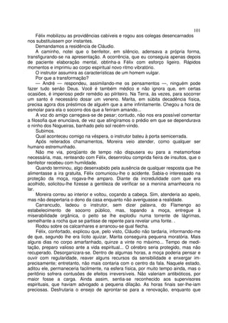 101
     Félix mobilizou as providências cabíveis e rogou aos colegas desencarnados
nos substituissem por instantes.
     Demandamos a residência de Cláudio.
     A caminho, notei que o benfeitor, em silêncio, adensava a própria forma,
transfigurando-se na apresentação. A ocorrência, que eu conseguia apenas depois
de paciente elaboração mental, obtinha-a Félix com esforço ligeiro. Rápidos
momentos e imprimiu ao corpo espiritual novo ritmo vibratório.
     O instrutor assumira as características de um homem vulgar.
     Por que a transformação?
     — André — respondeu, assimilando-me os pensamentos —, ninguém pode
fazer tudo senão Deus. Você é também médico e não ignora que, em certas
ocasiões, é imperioso pedir remédio ao pilriteiro. Na Terra, às vezes, para socorrer
um santo é necessário dosar um veneno. Marita, em súbita decadência física,
precisa agora dos préstimos de alguém que a ame infinitamente. Chegou a hora de
esmolar para ela o socorro dos que a feriram amando...
     A voz do amigo carregava-se de pesar; contudo, não nos era possível comentar
a filosofia que enunciava, de vez que atingíramos o prédio em que se dependurava
o ninho dos Nogueiras, banhado pelo sol recém-vindo.
     Subimos.
     Qual aconteceu comigo na véspera, o instrutor bateu à porta semicerrada.
     Após reiterados chamamentos, Moreira veio atender, como qualquer ser
humano estremunhado.
     Não me via, porqüanto de tempo não dispusera eu para a metamorfose
necessária, mas, renteando com Félix, desenrolou comprida fieira de insultos, que o
benfeitor recebeu com humildade.
     Quando terminou, algo desenxabido pela ausência de qualquer resposta que lhe
alimentasse a ira gratuita, Félix comunicou-lhe o acidente. Sabia-o interessado na
proteção da moça, rogava-lhe amparo. Diante da incredulidade com que era
acolhido, solicitou-lhe fizesse a gentileza de verificar se a menina amanhecera no
lar.
     Moreira correu ao interior e voltou, coçando a cabeça. Sim, atenderia ao apelo,
mas não despertaria o dono da casa enquanto não averiguasse a realidade.
     Carrancudo, ladeou o instrutor, sem dizer palavra, do Flamengo ao
estabelecimento de socorro público, mas, topando a moça, entregue à
miserabilidade orgânica, o peito se lhe explodiu numa torrente de lágrimas,
semelhante a rocha que se partisse de repente para revelar uma fonte. .
     Rodou sobre os calcanhares e arrancou-se qual flecha.
     Félix, confortado, explicou que, pelo visto, Cláudio não tardaria, informando-me
de que, segundo lhe era lícito ajuizar, Marita conseguira pequena moratória. Mais
alguns dias no corpo amarfanhado, quinze a vinte no máximo... Tempo de medi-
tação, preparo valioso ante a vida espiritual... O cérebro seria protegido, mas não
recuperado. Desorganizara-se. Dentro de algumas horas, a moça poderia pensar e
ouvir com regularidade, reaver alguns recursos da sensibilidade e enxergar im-
precisamente; entretanto, não mais contaria com o centro da fala. Naquele estado,
aditou ele, permaneceria facilmente, na esfera física, por muito tempo ainda, mas o
peritônio sofrera contusões de efeitos irreversíveis. Não valeriam antibióticos, por
maior fosse a carga. Ainda assim, sentia-se reconhecido aos supervisores
espirituais, que haviam advogado a pequena dilação. As horas finais ser-lhe-iam
preciosas. Desfrutaria o ensejo de aprontar-se para a renovação, enquanto que
 