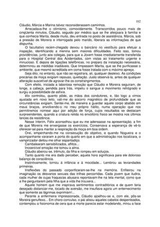 102
Cláudio, Márcia e Marina talvez reconsiderassem caminhos.
     Arrecadava-lhe o otimismo, comovidamente. Transcorridos pouco mais de
cinqUenta minutos, Cláudio, seguido por médico que se lhe afeiçoara à família e
que conhecia Marita, desde muito, deu entrada no posto de assistência. Márcia, sob
a pressão de Moreira e interrogada pelo marido, liberara as informações de que
dispunha.
     O facultativo recém-chegado deixou o bancário no vestíbulo para efetuar a
inspeção, identificando a menina sem maiores dificuldades. Feito isso, tomou
providências, junto aos colegas, para que a Jovem fosse imediatamente transferida
para o Hospital Central dos Acidentados, com vistas ao tratamento urgente e
minucioso. E depois de ligações telefônicas, no preparo da instalação necessária,
determinou as medidas inadiáveis. Que limpassem Marita, que se lhe purificasse o
ambiente, que mesmo acreditada em coma fosse tratada com o máximo apreço.
    Seja dito, no entanto, que não se registrara, ali, qualquer desleixo. As condições
precárias da moça exigiam repouso, quietação. Justo observá-la, antes de qualquer
alteração suscetível de agravar-lhe os constrangimentos.
    Com efeito, iniciada a laboriosa remoção que Cláudio e Moreira seguiram, de
longe, a cabeça, pendida para trás, impeliu o sangue a movimento retrógrado e
surgiu a possibilidade de asfixia.
    élix controlou, quanto pôde, as mãos dos condutores, e, tão logo a vimos
ajustada em novo leito, vali-me do socorro magnético de profundidade que as
circunstâncias exigiam. Sentei-me, de maneira a guardar aquele corpo abatido em
meus braços, envolvendo-o no meu próprio hálito, numa operação que nos
permitiremos nomear aqui por adição de força, cujos resultados se destacam
surpreendentes, quando a criatura retida no envoltório físico se mostra nos últimos
lances da resistência.
    Nesse ínterim, Félix aconselhou que eu me adensasse na apresentação, a fim
de que Moreira me enxergasse os exercícios. Conservava a esperança de vê-lo
oferecer-se para manter a respiração da moça em boa ordem.
    Orei, empenhando-me na consecução do objetivo, e quando Nogueira e o
acompanhante vararam a porta do quarto em que a administração nos localizara, o
vampirizador deitou-me olhar espantadiço.
    Cambalearam sensibilizados, aflitos...
    Incoercível emoção me tomou a alma.
    Cláudio abeirou-se, trêmulo, da filha e rompeu em soluços.
    Tanto quanto me era dado perceber, aquela hora significava para ele doloroso
balanço de consciência.
    Instintivamente, tornou à infância e à mocidade... Lembrou as leviandades
primeiras.
    Irreflexões do passado corporificaram-se-lhe na memória. Enfileirou na
imaginação os desvarios sexuais das trilhas percorridas. Cada jovem que iludira,
cada mulher de cujas fraquezas abusara repontavam-lhe na tela mental, como que
a lhe perguntarem pela filha que a vida lhe trouxera...
    Aquele homem que me inspirava sentimentos contraditórios e de quem teria
desejado distanciar-me, tocado de aversão, me insuflava agora um enternecimento
que somente as lágrimas exprimiam!...
    Perante a enfermeira impressionada, Cláudio ajoelhou-se e, com ele, pôs-se
Moreira genuflexo... Em choro convulso, o pai alisou aqueles cabelos despenteados,
contemplou a fisionomia de cera que a morte parecia estar modelando, mirou a face
 