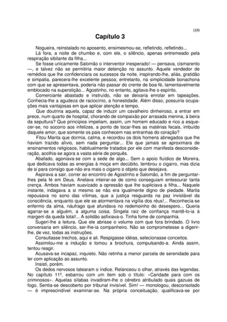 109
                                 Capítulo 3
     Nogueira, reinstalado no aposento, ensimesmou-se, refletindo, refletindo...
     Lá fora, a noite de chumbo e, com ele, o silêncio, apenas entremeado pela
respiração sibilante da filha...
     Se fosse unicamente Salomão o interventor inesperado! — pensava, cismarento
—, e talvez não se permitiria maior detenção no assunto. Aquele vendedor de
remédios que lhe confidenciara os sucessos da noite, inspirando-lhe, aliás, gratidão
e simpatia, parecera-lhe excelente pessoa; entretanto, na simplicidade bonachona
com que se apresentava, poderia não passar do crente de boa-fé, lamentavelmente
emblocado na superstição... Agostinho, no entanto, agitava-lhe o espírito.
     Comerciante abastado e instruído, não se deixaria enrolar em tapeações.
Conhecia-lhe a agudeza de raciocínio, a honestidade. Além disso, possuiria ocupa-
ções mais vantajosas em que aplicar atenção e tempo.
      Que doutrina aquela, capaz de induzir um cavalheiro dinheiroso, a entrar em
prece, num quarto de hospital, chorando de compaixão por arrasada menina, à beira
da sepultura? Que princípios impeliam, assim, um homem educado e rico a esque-
cer-se, no socorro aos infelizes, a ponto de tocar-lhes as matérias fecais, imbuído
daquele amor, que somente os pais conhecem nas entranhas do coração?
      Fitou Marita que dormia, calma, e recordou os dois homens abnegados que lhe
haviam trazido alívio, sem nada perguntar... Ele que jamais se aproximara de
ensinamentos religiosos, habitualmente tratados por ele com manifesta desconside-
ração, acolhia-se agora a vasta série de porquês.
     Abafado, agoniava-se com a sede de algo... Sem o apoio fluídico de Moreira,
que dedicava todas as energias à moça em decúbito, lembrou o cigarro, mas dizia
de si para consigo que não era mais o cigarro o objeto que desejava.
     Aspirava a sair, correr ao encontro de Agostinho e Salomão, a fim de perguntar-
lhes pela fé em Deus. Anelava inteirar-se de como conseguiam entesourar tanta
crença. Ambos haviam suavizado a opressão que lhe supliciava a filha... Naquele
instante, indagava a si mesmo se não era igualmente digno de piedade. Marita
repousava no sono das vítimas, que a justiça resguarda na paz inviolável da
consciência, enquanto que ele se atormentava na vigília dos réus!... Reconhecia-se
enfermo da alma, náufrago que afundava no redemoinho do desespero... Queria
agarrar-se a alguém, a alguma coisa. Singela raiz de confiança mantê-lo-ia à
margem da queda total!... A solidão asfixiava-o. Tinha fome de companhia.
     Sugeri-lhe a leitura. Que ele abrisse o volume com que fora brindado. O livro
conversaria em silêncio, ser-lhe-ia companheiro. Não se comprometesse a digerir-
lhe, de vez, todas as instruções.
     Consultasse trechos, aqui e ali. Respigasse idéias, selecionasse conceitos.
     Assimilou-me a indução e tomou a brochura, compulsando-a. Ainda assim,
tentou reagir.
     Acusava-se incapaz, inquieto. Não retinha a menor parcela de serenidade para
ler com aplicação ao assunto.
     Insisti, porém.
     Os dedos nervosos tatearam o índice. Relanceou o olhar, através das legendas.
No capítulo 11º, esbarrou com um item sob o título: «Caridade para com os
criminosos». Aquelas sílabas invadiram-lhe o cérebro atribulado quais gazuas de
fogo. Sentia-se descoberto por tribunal invisível. Sim! — monologou, desconsolado
— é imprescindível examinar-se. Na própria conceituação, qualificava-se por
 