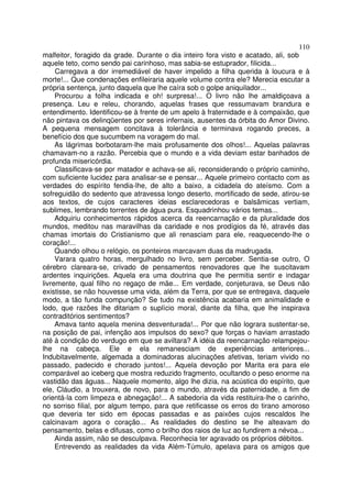 110
malfeitor, foragido da grade. Durante o dia inteiro fora visto e acatado, ali, sob
aquele teto, como sendo pai carinhoso, mas sabia-se estuprador, filicida...
     Carregava a dor irremediável de haver impelido a filha querida à loucura e à
morte!... Que condenações enfileiraria aquele volume contra ele? Merecia escutar a
própria sentença, junto daquela que lhe caíra sob o golpe aniquilador...
     Procurou a folha indicada e oh! surpresa!... O livro não lhe amaldiçoava a
presença. Leu e releu, chorando, aquelas frases que ressumavam brandura e
entendimento. Identificou-se à frente de um apelo à fraternidade e à compaixão, que
não pintava os delinqüentes por seres infernais, ausentes da órbita do Amor Divino.
A pequena mensagem concitava à tolerância e terminava rogando preces, a
benefício dos que sucumbem na voragem do mal.
     As lágrimas borbotaram-lhe mais profusamente dos olhos!... Aquelas palavras
chamavam-no a razão. Percebia que o mundo e a vida deviam estar banhados de
profunda misericórdia.
     Classificava-se por matador e achava-se ali, reconsiderando o próprio caminho,
com suficiente lucidez para analisar-se e pensar... Aquele primeiro contacto com as
verdades do espírito fendia-lhe, de alto a baixo, a cidadela do ateísmo. Com a
sofreguidão do sedento que atravessa longo deserto, mortificado de sede, atirou-se
aos textos, de cujos caracteres ideias esclarecedoras e balsâmicas vertiam,
sublimes, lembrando torrentes de água pura. Esquadrinhou vários temas...
     Adquiriu conhecimentos rápidos acerca da reencarnação e da pluralidade dos
mundos, meditou nas maravilhas da caridade e nos prodígios da fé, através das
chamas imortais do Cristianismo que ali renasciam para ele, reaquecendo-lhe o
coração!...
     Quando olhou o relógio, os ponteiros marcavam duas da madrugada.
     Varara quatro horas, mergulhado no livro, sem perceber. Sentia-se outro, O
cérebro clareara-se, crivado de pensamentos renovadores que lhe suscitavam
ardentes inquirições. Aquela era uma doutrina que lhe permitia sentir e indagar
livremente, qual filho no regaço de mãe... Em verdade, conjeturava, se Deus não
existisse, se não houvesse uma vida, além da Terra, por que se entregava, daquele
modo, a tão funda compunção? Se tudo na existência acabaria em animalidade e
lodo, que razões lhe ditariam o suplício moral, diante da filha, que lhe inspirava
contraditórios sentimentos?
     Amava tanto aquela menina desventurada!... Por que não lograra sustentar-se,
na posição de pai, infenção aos impulsos do sexo? que forças o haviam arrastado
até à condição do verdugo em que se aviltara? A idéia da reencarnação relampejou-
lhe na cabeça. Ele e ela remanesciam de experiências anteriores...
Indubitavelmente, algemada a dominadoras alucinações afetivas, teriam vivido no
passado, padecido e chorado juntos!... Aquela devoção por Marita era para ele
comparável ao iceberg que mostra reduzido fragmento, ocultando o peso enorme na
vastidão das águas... Naquele momento, algo lhe dizia, na acústica do espírito, que
ele, Cláudio, a trouxera, de novo, para o mundo, através da paternidade, a fim de
orientá-la com limpeza e abnegação!... A sabedoria da vida restituira-lhe o carinho,
no sorriso filial, por algum tempo, para que retificasse os erros do tirano amoroso
que deveria ter sido em épocas passadas e as paixões cujos rescaldos lhe
calcinavam agora o coração... As realidades do destino se lhe alteavam do
pensamento, belas e difusas, como o brilho dos raios de luz ao fundirem a névoa...
     Ainda assim, não se desculpava. Reconhecia ter agravado os próprios débitos.
     Entrevendo as realidades da vida Além-Túmulo, apelava para os amigos que
 