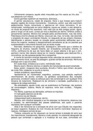112
     Intimamente comparou aquele afeto imaculado que lhe nascia ao lírio alvo
que desponta num charco.
    Outros gemidos repetiram-se imprecisos, dolorosos...
    O genitor escutava-os, ralado de angústia. Daria o que tivesse para traduzir
aqueles vagidos de criança inconsciente... Conjeturou, porém, que eles exprimiam
padecimentos físicos inenarráveis e agoniou-se em choro convulsivo. O ex-
vampirizador, transfigurado em servo diligente, ergueu-se, presto, e veio abraçá-lo,
no intuito de propiciar-lhe reconforto, mas notei que os dois amigos jaziam, agora,
perto e longe um do outro. Juntos por fora e distantes por dentro. Ombros unidos e
pensamentos opostos. Moreira fora atingido pelos acontecimentos, mas não tanto.
Patenteava enorme afeição por Marita, lutava por ela, mas, no fundo, não escondia
o propósito de seguir controlando Cláudio, no resguardo de seu próprio interesse.
Identificando o parceiro tocado no coração pelos sentimentos edificantes que a
leitura lhe sugerira, revelava o desapontamento semelhante ao de um pianista que
surpreendesse o instrumento favorito com as teclas mudas.
    Alarmado, desfechou-me perguntas. Sosseguei-o, afirmando que o cérebro de
Nogueira se anulava, naquele instante, por arrasadoras comoções; entanto, no
íntimo, certificara-me de que ele havia dado um passo adiante e de que o com-
panheiro menos feliz deveria elevar-se no mesmo diapasão para desfrutar-lhe a
convivência, se não quisesse perder-lhe a companhia.
    A mente do bancário emergia daquelas horas reduzidas de estudo compulsório,
sob a tormenta moral, ao jeito de paisagem, quando varrida de terremoto. Nenhuma
analogia com o que era antes.
    Em razão disso, enfadava-se o outro, melindrado, triste.
    Mesmo assim, Moreira retomou o trabalho de manutenção da jovem prostrada.
    Nisso, porém, chegaram dois auxiliares, Arnulfo e Telmo, que vinham, da parte
do irmão Félix, colaborar no auxílio à menina.
     Ambos simpáticos, espontâneos.
     Apresentei-os ao mantenedor magnético, surpreso, cuja posição espiritual
reconheceram, de pronto; contudo, na gentileza característica dos corações
generosos, envidaram todos os esforços para não constrangê-lo com qualquer linha
divisória de tratamento. Rodearam-no de otimismo e bondade, qualificando-o na
categoria de colega estimável.
     Na antevéspera, aquele irmão, que se avalentoava no Flamengo, não aceitaria
tal camaradagem; todavia, Marita ali respirava, entre dois mundos... Fatigada,
dispneica...
     Por Marita, suportava as alterações, sofreava os impulsos.
     A madrugada abeirava-se do dia.
     Acercamo-nos de Cláudio.
     Indispensável fazê-lo descansar, dormir.
     Moreira, com iniludivel desgosto a se lhe estampar na fisionomia, observou-nos
o cuidado, na administração dos passes balsâmicos, aos quais o paciente
aquiesceu sem qualquer contradita.
     Aliás é de mencionar-se a sensação de alívio com que Cláudio nos respondeu
ao toque sugestivo. Acabava de viver minutos de martírio inominável. Aspirava ao
repouso, mendigava esmola de paz.
     Todavia, enquanto se lhe relaxavam os nervos tensos à pressão do sono que
lhe impúnhamos, brandamente, Moreira a tudo assistia, no crescente desagrado da
pessoa que contempla a agitação e a mudança de sua casa, conturbada em
 