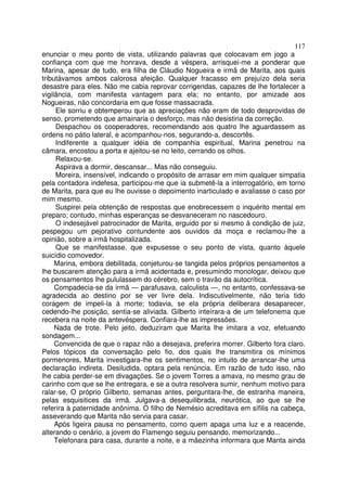 117
enunciar o meu ponto de vista, utilizando palavras que colocavam em jogo a
confiança com que me honrava, desde a véspera, arrisquei-me a ponderar que
Marina, apesar de tudo, era filha de Cláudio Nogueira e irmã de Marita, aos quais
tributávamos ambos calorosa afeição. Qualquer fracasso em prejuízo dela seria
desastre para eles. Não me cabia reprovar corrigendas, capazes de lhe fortalecer a
vigilância, com manifesta vantagem para ela; no entanto, por amizade aos
Nogueiras, não concordaria em que fosse massacrada.
     Ele sorriu e obtemperou que as apreciações não eram de todo desprovidas de
senso, prometendo que amainaria o desforço, mas não desistiria da correção.
     Despachou os cooperadores, recomendando aos quatro lhe aguardassem as
ordens no pátio lateral, e acompanhou-nos, segurando-a, descortês.
     Indiferente a qualquer idéia de companhia espiritual, Marina penetrou na
câmara, encostou a porta e ajeitou-se no leito, cerrando os olhos.
     Relaxou-se.
     Aspirava a dormir, descansar... Mas não conseguiu.
     Moreira, insensível, indicando o propósito de arrasar em mim qualquer simpatia
pela contadora indefesa, participou-me que ia submetê-la a interrogatório, em torno
de Marita, para que eu lhe ouvisse o depoimento inarticulado e avaliasse o caso por
mim mesmo.
     Suspirei pela obtenção de respostas que enobrecessem o inquérito mental em
preparo; contudo, minhas esperanças se desvaneceram no nascedouro.
     O indesejável patrocinador de Marita, erguido por si mesmo à condição de juiz,
pespegou um pejorativo contundente aos ouvidos da moça e reclamou-lhe a
opinião, sobre a irmã hospitalizada.
     Que se manifestasse, que expusesse o seu ponto de vista, quanto àquele
suicídio comovedor.
     Marina, embora debilitada, conjeturou-se tangida pelos próprios pensamentos a
lhe buscarem atenção para a irmã acidentada e, presumindo monologar, deixou que
os pensamentos lhe pululassem do cérebro, sem o travão da autocrítica.
     Compadecia-se da irmã — parafusava, calculista —, no entanto, confessava-se
agradecida ao destino por se ver livre dela. Indiscutivelmente, não teria tido
coragem de impeli-la à morte; todavia, se ela própria deliberara desaparecer,
cedendo-lhe posição, sentia-se aliviada. Gilberto inteírara-a de um telefonema que
recebera na noite da antevéspera. Confiara-lhe as impressões.
     Nada de trote. Pelo jeito, deduziram que Marita lhe imitara a voz, efetuando
sondagem...
     Convencida de que o rapaz não a desejava, preferira morrer. Gilberto fora claro.
Pelos tópicos da conversação pelo fio, dos quais lhe transmitira os mínimos
pormenores, Marita investigara-lhe os sentimentos, no intuito de arrancar-lhe uma
declaração indireta. Desiludida, optara pela renúncia. Em razão de tudo isso, não
lhe cabia perder-se em divagações. Se o jovem Torres a amava, no mesmo grau de
carinho com que se lhe entregara, e se a outra resolvera sumir, nenhum motivo para
ralar-se, O próprio Gilberto, semanas antes, perguntara-lhe, de estranha maneira,
pelas esquisitices da irmã. Julgava-a desequilibrada, neurótica, ao que se lhe
referira à paternidade anônima. O filho de Nemésio acreditava em sífilis na cabeça,
asseverando que Marita não servia para casar.
     Após ligeira pausa no pensamento, como quem apaga uma luz e a reacende,
alterando o cenário, a jovem do Flamengo seguiu pensando, memorizando...
     Telefonara para casa, durante a noite, e a mãezinha informara que Manta ainda
 