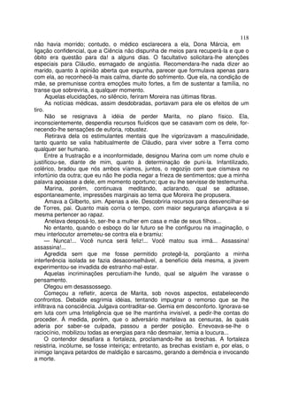 118
não havia morrido; contudo, o médico esclarecera a ela, Dona Márcia, em
ligação confidencial, que a Ciência não dispunha de meios para recuperá-la e que o
óbito era questão para da! a alguns dias. O facultativo solicitara-lhe atenções
especiais para Cláudio, esmagado de angústia. Recomendara-lhe nada dizer ao
marido, quanto à opinião aberta que expunha, parecer que formulava apenas para
com ela, ao reconhecê-la mais calma, diante do sofrimento. Que ela, na condição de
mãe, se premunisse contra emoções muito fortes, a fim de sustentar a família, no
transe que sobreviria, a qualquer momento.
      Aquelas elucidações, no silêncio, feriram Moreira nas últimas fibras.
      As notícias médicas, assim desdobradas, portavam para ele os efeitos de um
tiro.
      Não se resignava à idéia de perder Marita, no plano físico. Ela,
inconscientemente, despendia recursos fluídicos que se casavam com os dele, for-
necendo-lhe sensações de euforia, robustez.
      Retirava dela os estimulantes mentais que lhe vigorizavam a masculinidade,
tanto quanto se valia habitualmente de Cláudio, para viver sobre a Terra como
qualquer ser humano.
      Entre a frustração e a inconformidade, designou Marina com um nome chulo e
justificou-se, diante de mim, quanto à determinação de puni-la. Infantilizado,
colérico, bradou que nós ambos víamos, juntos, o regozijo com que cismava no
infortúnio da outra; que eu não lhe podia negar a frieza de sentimentos; que a minha
palavra apoiasse a dele, em momento oportuno; que eu lhe servisse de testemunha.
      Marina, porém, continuava meditando, aclarando, qual se aditasse,
espontaneamente, impressões marginais ao tema que Moreira lhe propusera.
      Amava a Gilberto, sim. Apenas a ele. Descobriria recursos para desvencilhar-se
de Torres, pai. Quanto mais corria o tempo, com maior segurança afiançava a si
mesma pertencer ao rapaz.
      Anelava desposá-lo, ser-lhe a mulher em casa e mãe de seus filhos...
      No entanto, quando o esboço do lar futuro se lhe configurou na imaginação, o
meu interlocutor arremeteu-se contra ela e bramiu:
      — Nunca!... Você nunca será feliz!... Você matou sua irmã... Assassina!
assassina!...
      Agredida sem que me fosse permitido protegê-la, porqüanto a minha
interferência isolada se fazia desaconselhável, a benefício dela mesma, a jovem
experimentou-se invadida de estranho mal-estar.
      Aquelas incriminações percutiam-lhe fundo, qual se alguém lhe varasse o
pensamento.
      Ofegou em desassossego.
      Começou a refletir, acerca de Marita, sob novos aspectos, estabelecendo
confrontos. Debalde esgrimia idéias, tentando impugnar o remorso que se lhe
infiltrava na consciência. Julgava contraditar-se. Gemia em desconforto. Ignorava-se
em luta com uma Inteligência que se lhe mantinha invisível, a pedir-lhe contas do
proceder. Á medida, porém, que o adversário martelava as censuras, às quais
aderia por saber-se culpada, passou a perder posição. Enevoava-se-lhe o
raciocínio, mobilizou todas as energias para não desmaiar, temia a loucura...
      O contendor desafiara a fortaleza, proclamando-lhe as brechas. A fortaleza
resistiria, incólume, se fosse inteiriça; entretanto, as brechas existiam e, por elas, o
inimigo lançava petardos de maldição e sarcasmo, gerando a demência e invocando
a morte.
 