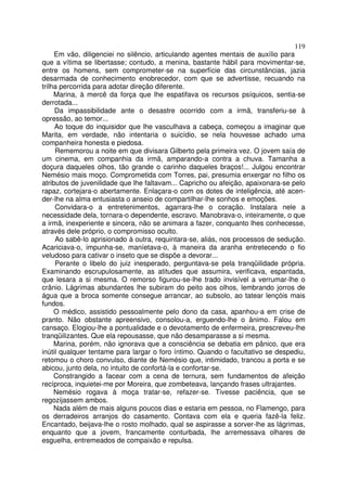 119
     Em vão, diligenciei no silêncio, articulando agentes mentais de auxílio para
que a vítima se libertasse; contudo, a menina, bastante hábil para movimentar-se,
entre os homens, sem comprometer-se na superfície das circunstâncias, jazia
desarmada de conhecimento enobrecedor, com que se advertisse, recuando na
trilha percorrida para adotar direção diferente.
     Marina, à mercê da força que lhe espatifava os recursos psíquicos, sentia-se
derrotada...
     Da impassibilidade ante o desastre ocorrido com a irmã, transferiu-se à
opressão, ao temor...
     Ao toque do inquisidor que lhe vasculhava a cabeça, começou a imaginar que
Marita, em verdade, não intentaria o suicídio, se nela houvesse achado uma
companheira honesta e piedosa.
     Rememorou a noite em que divisara Gilberto pela primeira vez. O jovem saía de
um cinema, em companhia da irmã, amparando-a contra a chuva. Tamanha a
doçura daqueles olhos, tão grande o carinho daqueles braços!... Julgou encontrar
Nemésio mais moço. Comprometida com Torres, pai, presumia enxergar no filho os
atributos de juvenilidade que lhe faltavam... Capricho ou afeição, apaixonara-se pelo
rapaz, cortejara-o abertamente. Enlaçara-o com os dotes de inteligência, até acen-
der-lhe na alma entusiasta o anseio de compartilhar-lhe sonhos e emoções.
     Convidara-o a entretenimentos, agarrara-lhe o coração. Instalara nele a
necessidade dela, tornara-o dependente, escravo. Manobrava-o, inteiramente, o que
a irmã, inexperiente e sincera, não se animara a fazer, conquanto lhes conhecesse,
através dele próprio, o compromisso oculto.
     Ao sabê-lo aprisionado à outra, requintara-se, aliás, nos processos de sedução.
Acariciava-o, impunha-se, maníetava-o, à maneira da aranha entretecendo o fio
veludoso para cativar o inseto que se dispõe a devorar...
     Perante o libelo do juiz inesperado, perguntava-se pela tranqüilidade própria.
Examinando escrupulosamente, as atitudes que assumira, verificava, espantada,
que lesara a si mesma. O remorso figurou-se-lhe trado invisível a verrumar-lhe o
crânio. Lágrimas abundantes lhe subiram do peito aos olhos, lembrando jorros de
água que a broca somente consegue arrancar, ao subsolo, ao tatear lençóis mais
fundos.
     O médico, assistido pessoalmente pelo dono da casa, apanhou-a em crise de
pranto. Não obstante apreensivo, consolou-a, erguendo-lhe o ânimo. Falou em
cansaço. Elogiou-lhe a pontualidade e o devotamento de enfermeira, prescreveu-lhe
tranqüilizantes. Que ela repousasse, que não desamparasse a si mesma.
     Marina, porém, não ignorava que a consciência se debatia em pânico, que era
inútil qualquer tentame para largar o foro íntimo. Quando o facultativo se despediu,
retomou o choro convulso, diante de Nemésio que, intimidado, trancou a porta e se
abicou, junto dela, no intuito de confortá-la e confortar-se.
     Constrangido a facear com a cena de ternura, sem fundamentos de afeição
recíproca, inquietei-me por Moreira, que zombeteava, lançando frases ultrajantes.
     Nemésio rogava à moça tratar-se, refazer-se. Tivesse paciência, que se
regozijassem ambos.
     Nada além de mais alguns poucos dias e estaria em pessoa, no Flamengo, para
os derradeiros arranjos do casamento. Contava com ela e queria fazê-la feliz.
Encantado, beijava-lhe o rosto molhado, qual se aspirasse a sorver-lhe as lágrimas,
enquanto que a jovem, francamente conturbada, lhe arremessava olhares de
esguelha, entremeados de compaixão e repulsa.
 