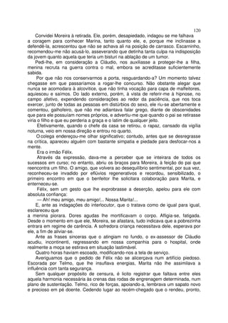 120
     Convidei Moreira à retirada. Ele, porém, desapiedado, indagou se me falhava
a coragem para conhecer Marina, tanto quanto ele, e, porque me inclinasse a
defendê-la, acrescentou que não se achava ali na posição de carrasco. Escarninho,
recomendou-me não acusá-lo, asseverando que detinha tanta culpa na indisposição
da jovem quanto aquela que teria um bisturi na ablação de um tumor.
     Pedi-lhe, em consideração a Cláudio, nos auxiliasse a proteger-lhe a filha,
menina recruta na guerra contra o mal, embora se acreditasse suficientemente
sabida.
     Por que não nos conservarmos a porta, resguardando-a? Um momento talvez
chegasse em que passaríamos a rogar-lhe concurso. Não obstante alegar que
nunca se acomodara à alcovitice, que não tinha vocação para capa de malfeitores,
aquiesceu e saímos. Do lado externo, porém, à vista de referir-me à hipnose, no
campo afetivo, expendendo considerações ao redor da paciência, que nos toca
exercer, junto de todas as pessoas em distúrbios do sexo, ele riu-se abertamente e
comentou, galhofeiro, que não me adiantava falar grego, diante de obscenidades
que para ele possuíam nomes próprios, e advertiu-me que quando o pai se retirasse
viria o filho e que eu perderia a graça e o latim de qualquer jeito.
      Efetivamente, quando o chefe da casa se retirou, o rapaz, cansado da vigília
noturna, veio em nossa direção e entrou no quarto.
     O colega endereçou-me olhar significativo; contudo, antes que se desregrasse
na crítica, apareceu alguém com bastante simpatia e piedade para desfocar-nos a
mente.
      Era o irmão Félix.
      Através da expressão, dava-me a perceber que se inteirara de todos os
sucessos em curso; no entanto, abriu os braços para Moreira, à feição do pai que
reencontra um filho. O amigo, que volvera ao desequilíbrio sentimental, por sua vez,
reconheceu-se invadido por eflúvios regenerativos e recordou, sensibilizado, o
primeiro encontro em que o benfeitor lhe solicitara colaboração para Marita, e
enterneceu-se.
      Félix, sem um gesto que lhe exprobrasse a deserção, apelou para ele com
absoluta confiança:
      — Ah! meu amigo, meu amigo!... Nossa Marita!...
     E, ante as indagações do interlocutor, que o tratava como de igual para igual,
esclareceu que
a menina piorara. Dores agudas lhe mortificavam o corpo. Afligia-se, fatigada.
Desde o momento em que ele, Moreira, se afastara, tudo indicava que a pobrezinha
entrara em regime de carência. A sofredora criança necessitava dele, esperava por
ele, a fim de aliviar-se.
     Ante as frases sinceras que o atingiam no fundo, o ex-assessor de Cláudio
acudiu, incontinenti, regressando em nossa companhia para o hospital, onde
realmente a moça se estirava em situação lastimável.
     Quatro horas haviam escoado, modificando-nos a tela de serviço.
     Averiguamos que o pedido de Félix não se alicerçava num artifício piedoso.
Escorada por Telmo, que lhe insuflava energias, Marita não lhe assimilava a
influência com tanta segurança.
     Sem qualquer propósito de censura, é licito registrar que faltava entre eles
aquela harmonia necessária às crenas das rodas de engrenagem determinada, num
plano de sustentação. Telmo, rico de forças, apoiando-a, lembrava um sapato novo
e precioso em pé doente. Cedendo lugar ao recém-chegado que o rendeu, pronto,
 