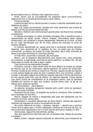 123
de veneração e ternura. Confiava nela, esperaria o futuro.
    Antes, porém, que as circunstâncias me exigissem algum pronunciamento,
esbarramos com a moradia da família que a morte visitara.
    Entramos atentos.
    Lustres providos de luz intensa punham à mostra a reduzida assembléia que se
habilitava ao velório.
    Aqui e ali, frases convencionais, atiradas sem maior sentimento aos ouvidos do
esposo e do filho da senhora desencarnada.
    Nemésio e Gilberto não entremostravam grande pesar nas fisionomias cansadas
e impassíveis.
    A moléstia prolongada no reduto doméstico estragara-lhes a resistência para a
representação de peças sociais, mesmo singelas. Amarrotados pelas vigílias
consecutivas, não ocultavam a própria desopressão. Referiam-se à morta, no feitio
de um viajor atormentado que, de há muito, deveria ter ancorado no porto do
extremo refrigério.
    O invólucro abandonado por aquela alma boa e veneranda recolhia atenções
especiais, para apresentar-se no catafalco de luxo, ao passo que ela mesma,
inconsciente, se asilava nos braços de irmãs afetuosas, sob o olhar comovido de
Neves e de outros familiares em carinhoso desvelo.
    O irmão Félix, assumindo o comando, deu instruções.
    Beatriz, que se preparara laboriosamente para aquela hora, seria conduzida,
com presteza, à organização socorrista do plano espiritual, no próprio Rio, até que
restaurasse as forças, de modo a seguir viagem.
    Tudo harmonia nas disposições traçadas.
    Entretanto, quando o triste retrato físico de Dona Beatriz foi trazido ao estrado
de repouso que se lhe improvisara, Marina apareceu em pranto de compunção.
Chorava, tocada de dor sincera e inexprimível. Parecia, naquela reunião de etiqueta,
a única pessoa ligada por laços de amor à piedosa dama, que encerrava, calada e
humilde, a derradeira página da existência naquela casa que a fortuna abrilhantava.
Ao fitar aquele corpo hirto, caiu de joelhos, em lágrimas copiosas. Invejou aquela
cujo último sorriso de complacência ali se estampava sereno, qual se estivesse
satisfeita por deixá-la no lugar que ocupara, durante tantos anos, ao pé de um
esposo que a enganara sempre.
     Ah! Dona Beatriz!... Dona Beatriz!...
     As palavras soluçadas escapavam daquele peito juvenil, como se quisessem
traçar uma longa confissão.
     Acercamo-nos da moça, no propósito de auxiliá-la; entretanto, Félix considerou
que o desafogo lhe faria bem.
     Marina, fatigada de insônia e desgastada pela ação dos obsessores que lhe
exauriam as forças, sentia medo.
     Contemplava o envoltório descarnado de Dona Beatriz, através das lágrimas,
refletindo nos segredos da morte e nos problemas da vida...
     Se a alma sobrevivia ao corpo — pensava, inquieta —, decerto que a senhora
Torres vê-la-ia agora sem o mínimo subterfúgio. Certificar-se-ia de que ela fora, ali,
não a enfermeira espontânea e sim a mulher que lhe dominava o esposo e o filho...
     Atemorizada, rogava-lhe entendimento, perdão.
     Que diria aquela boca silenciosa para ela, se pudesse falar, depois de auscultar
a verdade?...
     Beatriz, porém, naquele instante conduzida ao refazimento, jazia inacessível às
 