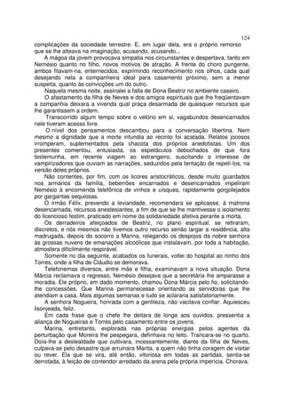124
complicações da sociedade terrestre. E, em lugar dela, era o próprio remorso
que se lhe alteava na imaginação, acusando, acusando...
     A mágoa da jovem provocava simpatia nos circunstantes e despertava, tanto em
Nemésio quanto no filho, novos motivos de atração. A frente do choro pungente,
ambos fitavam-na, enternecidos, exprimindo reconhecimento nos olhos, cada qual
desejando nela a companheira ideal para casamento próximo, sem a menor
suspeita, quanto às convicções um do outro.
     Naquela mesma noite, assinalei a falta de Dona Beatriz no ambiente caseiro.
     O afastamento da filha de Neves e dos amigos espirituais que lhe freqüentavam
a companhia deixara a vivenda qual praça desarmada de quaisquer recursos que
lhe garantissem a ordem.
     Transcorrido algum tempo sobre o velório em si, vagabundos desencarnados
nele tiveram acesso livre.
     O nível dos pensamentos descambou para a conversação libertina. Nem
mesmo a dignidade que a morte infundia ao recinto foi acatada. Relatos jocosos
irromperam, suplementados pela chacota dos próprios anedotistas. Um dos
presentes comentou, entusiasta, os espetáculos debochados de que fora
testemunha, em recente viagem ao estrangeiro, suscitando o interesse de
vampirizadores que ouviam as narrações, seduzidos pela tentação de repetí-los, na
versão deles próprios.
     Não contentes, por fim, com os licores aristocráticos, desde muito guardados
nos armários da família, beberrões encarnados e desencarnados impeliram
Nemésio à encomenda telefônica de vinhos e uísques, rapidamente gorgolejados
por gargantas sequiosas.
     O irmão Félix, prevendo a leviandade, recomendara se aplicasse, à matrona
desencarnada, recursos anestesiantes, a fim de que se lhe mantivesse o isolamento
do licencioso festim, praticado em nome da solidariedade afetiva perante a morta.
     Os derradeiros afeiçoados de Beatriz, no plano espiritual, se retiraram,
discretos, e nós mesmos não tivemos outro recurso senão largar a residência, alta
madrugada, depois do socorro a Marina, relegando os despojos da nobre senhora
às grossas nuvens de emanações alcoólicas que instalavam, por toda a habitação,
atmosfera dificilmente respirável.
     Somente no dia seguinte, acabados os funerais, voltei do hospital ao ninho dos
Torres, onde a filha de Cláudio se demorava.
     Telefonemas diversos, entre mãe e filha, examinavam a nova situação. Dona
Márcia reclamava o regresso, Nemésio desejava que a secretária lhe amparasse a
moradia. Ele próprio, em dado momento, chamou Dona Márcia pelo fio, solicitando-
lhe concessões. Que Marina permanecesse orientando as servidoras que lhe
atendiam a casa. Mais algumas semanas e tudo se aclararia satisfatoriamente.
     A senhora Nogueira, honrada com a gentileza, não vacilava confiar. Aquiesceu
lisonjeada, feliz.
     Em cada frase que o chefe lhe deitara de longe aos ouvidos, pressentia a
aliança de Nogueiras e Torres pelo casamento entre os jovens.
     Marina, entretanto, explorada nas próprias energias pelos agentes da
perturbação que Moreira lhe pespegara, definhava no leito. Trancara-se no quarto.
Doía-lhe a deslealdade que cultivara, incessantemente, diante da filha de Neves,
culpava-se pelo desastre que arruinara Marita, a quem não tinha coragem de visitar
ou rever. Ela que se vira, até então, vitoriosa em todas as partidas, sentia-se
derrotada, à feição de contendor arredado da arena pela própria imperícia. Chorava.
 