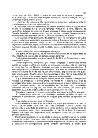 127
ou se junto do filho... Hábil o suficiente para não se arriscar a qualquer
apreciação capaz de arruinar-lhe vantagens futuras, recompôs as energias, esboçou
um sorriso brejeiro e falou, afável:
     — Bem, eu não tenho uma filha namorando, no tempo dos mártires; no entanto,
gostaria que o senhor fosse mais explícito...
     E, deixando-a quase a estatelar-se de pasmo, Nemésio copiou a doçura de um
menino e confessou-lhe o próprio romance. Amava-lhe a filha, aspirava ao
matrimônio. Enlutara-se, mas, em breves semanas, o tributo social desapareceria.
Que ela, Dona Márcia, conservasse o segredo perante o marido. Rendera-se-lhe ao
entendimento afetuoso e extravasara o coração, solicitando-lhe auxílio.
     Ante aqueles olhos dominados de assombro, que ele interpretava por júbilo
materno, relacionou parte da fortuna que amontoara. Enumerou seis dos melhores
apartamentos que possuía, alugados em condições excelentes, salientou os
negócios da imobiliária, cujos lucros eram satisfatoriamente compensativos, embora
manejasse capitais alheios, a juros módicos, para os empreendimentos de maior
vulto.
     A senhora Nogueira sentia-se perplexa, esmagada.
     Não sabia em que pensar, se no inusitado da situação, se na sagacidade da
filha. Reconhecia-se excedida em astúcia, atirada para trás.
     Em fração de segundos, imaginou a posição de Gilberto. Como estaria o rapaz,
arrebatado à outra?
     Mulher experiente, conquanto, por vezes, chegasse a conclusões tardias
quanto ao esposo e à filha, em matéria de inclinação e conduta, não se enganava
sobre as ligações que Nemésio intentava esconder na conversação deleitosa. A
inflexão apaixonada com que o viúvo esmaltava cada frase, no momento em que as
flores no sepulcro da morta não haviam emurchecido, dispensava para ela quais-
quer circunlóquios. Aquele homem lhe mencionava a filha, não na expectativa do
admirador ingênuo, mas sim com a certeza do amante consolidado.
     A que estouvamentos se entregara Marina, no lar dos Torres? — conjeturava,
inquieta. Se empolgara o próprio chefe, enredando-lhe o espírito nas teias de
lamentável alucinação, que procedimento adotara perante o jovem, alterando-lhe os
rumos? Inferindo, porém, que as qualidades de Nemésio, com os cabedais
financeiros de que se seguiam, não eram, em seu conceito, um partido para
desprezar, ouvia tudo, imobilizando um sorriso complacente no rosto.
     Quando se dispunha, no entanto, a mergulhar no assunto, o telefone chamou.
     A campainhada valeu-lhe por desafogo. Intervalo providencial que lhe
modificava o pensamento, conferindo-lhe tréguas para analisar os episódios em
curso.
     Era o médico amigo, em aviso confidencial.
     Satisfazendo-lhe a solicitação, formulada dias antes, participava-lhe a piora de
Marita. Se desejasse vê-la com vida, não atrasasse a visita. Cláudio não
compreendia a gravidade do problema e ainda sonhava com o reerguimento da
moça; entretanto, nele, cínico amadurecido, já não havia lugar à esperança.
Reportou-se à peritonite, ao processo renal, à caquexia, às feridas que haviam sur-
gido das contusões...
     Dona Márcia agradeceu e fez-se pálida, a tal ponto, que Nemésio se viu forçado
a correr de um lado para outro, a fim de ampará-la. Inteirando-se do que ocorria,
ofereceu-se para conduzi-la até o leito da filha. Explicou que usufruiria não somente
a satisfação de acompanhá-la, como também aproveitaria o ensejo para
 