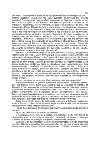 135
cão infeliz? Quem poderia saber se ele se aproximara dela na condição de um
enfermo buscando lenitivo que não sabia qualificar, na turvação dos próprios
sentidos? Provavelmente havia recebido, na pensão de Crescina, o assalto de um
louco e não a injúria de um homem!... Por que não justificar o pai que se de-
mentara?... Reconstituiu-lhe, na memória, os gestos de brandura e de amor, nos
brincos da infância. Cláudio lhe fora o único amigo... Se chorava em pequenina,
recolhia-se-lhe ao colo, buscando o regaço de mãe que não tivera. Demorou-se a
revê-lo nas telas da imaginação, transportando-a nos braços para que se distraísse,
admirando os bichos do jardim zoológico... Degustava, de novo, mentalmente, os
sorvetes que ele lhe adquiria, prazeroso, nas tardes de verão... Recordava,
recordava.... Não, não! — bradava-lhe a consciência, o pai não era perverso, era
bom... Como recusar-lhe compaixão se Dona Márcia o abandonava, se Marina lhe
evitava a presença? Decerto, sofrera muito, antes de conturbar-se... Como não
exculpar a loucura de uma noite, num benfeitor de vinte anos? Por que não morrer,
abençoando semelhante dedicação? De que modo condená-lo, se ele, Cláudio,
prosseguia ali, paciente e abnegado, tolerando-a?...
     Recordou a mãe adotiva, imaginou-se à frente da irmã e aspirou, em espírito, à
reconciliação com elas... Quem afirmaria que Dona Márcia e Marina também não
estivessem sob desequilíbrios ocultos? quem diria com certeza que não fossem
doentes? Naquele instante em que se harmonizava com Cláudio, queria igualmente
conciliar-se com ambas. Estavam perdoadas por todas as incompreensões e, no
Intimo, pedia-lhes perdão por todos os dissabores que, involuntariamente, lhes
tivesse causado!... No desfile das reminiscências, Gilberto não faltou. A figura do
rapaz surdiu-lhe na cabeça, envolvida das doces vibrações do sonho que lhe
constituíra a luz da vida!... Não conseguiria odiar a quem amava tanto!... Gilberto
teria encontrado razões para afastar-se dela e também, naquelas reflexões graves e
extremas, lhe aparecia na ternura revestido com a beleza de um companheiro
amado e limpo!...
     Ao enunciar esses pensamentos, Marita sentiu-se mais leve, quase feliz!...
     Intentou movimentar-se, gritar ao pai que ela o considerava um homem de bem,
que não detinha motivo algum para acusá-lo, que os sucessos na moradia de
Crescina tinham sido apenas um lamentável engano, que ela realmente morreria,
rogando-lhe, no entanto, viver e continuar a ser bom!... Contudo, só ao pensar no
próprio soerguimento, teve a impressão de que se algemava a uma estátua.
Nenhuma reação favorável nos membros hirtos, nenhuma voz na garganta que lhe
parecia de pedra; todavia, tão grande e tão heróico se lhe externou o esforço da
alma renovada, que bagas de pranto lhe rolaram dos olhos semimortos.
     Desde esse minuto solene de pacificação, começou a distinguir, vagamente,
vozes e formas do plano espiritual, entre alegre e amedrontada, qual se estivesse
acordando num clarão traspassado de bruma...
     Fitando-lhe o semblante orvalhado de lágrimas, Nogueira, reanimado, chamou o
médico.
     Aquilo não seria indício de reação, de melhora?
     O facultativo, porém, meneou a cabeça, circunspecto, e pediu mais tempo de
observação, a fim de pronunciar-se, concluindo, no entanto, de si para consigo que
a menina se achava em condição pré-agônica, transtornada, delirante...
     Clareado o dia que antecedeu a noite da desencarnação, o clínico prestimoso
convidou Cláudio a entendimento e comunicou-lhe, por fim, que a moça não mais
viveria muitas horas. Para a Ciência, tudo terminava... Que ele, pai afetuoso e cren-
 
