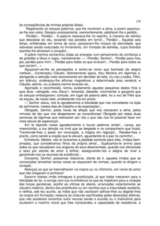138
às conseqüências de minhas próprias faltas!.
      Registrando os soluços paternos, que lhe revolviam a alma, a jovem associou-
se-lhe aos votos. Desejou ansiosamente, veementemente, satisfazer-lhe o pedido...
      Perdão!... Perdão!... A palavra ressoava-lhe no espírito, à maneira de cântico
que descesse do céu, ecoando nas paredes em torno!... Perdão!... Aquelas seis
letras, enfileiradas em forma de sons, pareceram-lhe música da eternidade, que
estivesse sendo executada no firmamento, em trompas de estrelas, cujos brandos
acentos lhe aliviavam o coração!...
     A pobre menina concentrou todas as energias num pensamento de confiança e
de gratidão a Deus e rogou, mentalmente: — «Perdão, Senhor!... Perdão para meu
pai, perdão para mim!... Perdão para todos os que erraram!... Perdão para todos os
que caíram!... »
     Aguçaram-se-lhe as percepções e sentiu-se como que banhada de alegria
inefável... Contemplou Cláudio, distintamente agora, fitou Moreira em lágrimas e,
alongando a atenção mais serenamente em derredor do leito, viu-nos a todos. Félix,
em silêncio, endereçou-lhe eflúvios magnéticos a determinada área cerebral, e
Cláudio, atônito, viu a destra inerme levantar-se...
     Agoniado e reconhecido, tomou avidamente aqueles pequenos dedos frios e
quis dizer «obrigado, meu Deus!», tentando, debalde, movimentar a garganta que
os soluços embargavam; contudo, em lugar da palavra dele, foi a voz de Félix que
se ergueu, de nosso lado, arrebatando nos em prece:
     — Senhor Jesus, nós te agradecemos a felicidade que nos concedeste na lição
do sofrimento, nestes dias de trabalho e de expectação!...
     Obrigado, Senhor, pelas horas de aflição que nos clarearam a alma, pelos
minutos de dor que nos despertaram as consciências! Obrigado por estas duas
semanas de lágrimas que realizaram por nós o que não nos foi possível fazer em
meio século de esperança!..
     Em te alçando nosso agradecimento e louvor pedimos ainda!... Lança, por
misericórdia, a tua bênção na irmã que se despede e no companheiro que ficará.
Transfunde-lhes o pesar em renovação, a mágoa em regozijo!... Recebe-lhes o
pranto, como sendo a oração que te elevam, aguardando-te a paz no caminho!...
     Entretanto, Mestre, não te exoramos a piedade somente para eles, irmãos bem-
amados, que consideramos filhos da própria alma!... Suplicamos-te arrimo para
todos os que resvalaram nos enganos do sexo desorientado, quando nos ofereceste
o sexo por estrela de amor a brilhar, assegurando-nos a alegria de viver e
garantindo-nos os recursos da existência!...
     Consente, Senhor, possamos relacionar, diante de ti, aqueles irmãos que as
convenções terrestres tantas vezes se esquecem de nomear, quando te dirigem o
coração.
     Abençoa os que se tresmalharam na insana ou no infortúnio, em nome do amor
que não chegaram a conhecer!
     Socorre nossas irmãs entregues à prostituição, já que todas nasceram para a
felicidade do lar, e corrige com tua munificência os que as impeliram para a viciação
das forças genésicas; acolhe as vítimas do aborto, arrancadas violentamente ao
claustro materno, dentro dos prostíbulos ou em recintos que a impunidade acoberta,
e retifica, sob teu auxílio, as mães que não vacilaram asfixiar-lhes ou degolar-lhes
os corpos em formação; restaura as criaturas sacrificadas pelas deserções afetivas,
que não souberam encontrar outro recurso senão o suicídio ou o manicômio para
ocultarem o martírio moral que lhes transcendeu a capacidade de resistência, e
 