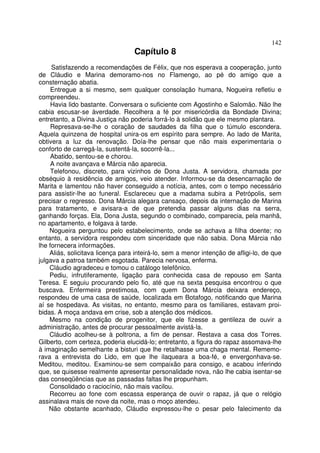 142
                                  Capítulo 8
     Satisfazendo a recomendações de Félix, que nos esperava a cooperação, junto
de Cláudio e Marina demoramo-nos no Flamengo, ao pé do amigo que a
consternação abatia.
     Entregue a si mesmo, sem qualquer consolação humana, Nogueira refletiu e
compreendeu.
     Havia lido bastante. Conversara o suficiente com Agostinho e Salomão. Não lhe
cabia escusar-se àverdade. Recolhera a fé por misericórdia da Bondade Divina;
entretanto, a Divina Justiça não poderia forrá-lo à solidão que ele mesmo plantara.
     Represava-se-lhe o coração de saudades da filha que o túmulo escondera.
Aquela quinzena de hospital unira-os em espírito para sempre. Ao lado de Marita,
obtivera a luz da renovação. Doía-lhe pensar que não mais experimentaria o
conforto de carregá-la, sustentá-la, socorrê-la...
     Abatido, sentou-se e chorou.
     A noite avançava e Márcia não aparecia.
     Telefonou, discreto, para vizinhos de Dona Justa. A servidora, chamada por
obséquio à residência de amigos, veio atender. Informou-se da desencarnação de
Marita e lamentou não haver conseguido a notícia, antes, com o tempo necessário
para assistir-lhe ao funeral. Esclareceu que a madama subira a Petrópolis, sem
precisar o regresso. Dona Márcia alegara cansaço, depois da internação de Marina
para tratamento, e avisara-a de que pretendia passar alguns dias na serra,
ganhando forças. Ela, Dona Justa, segundo o combinado, comparecia, pela manhã,
no apartamento, e folgava à tarde.
    Nogueira perguntou pelo estabelecimento, onde se achava a filha doente; no
entanto, a servidora respondeu com sinceridade que não sabia. Dona Márcia não
lhe fornecera informações.
    Aliás, solicitava licença para inteirá-lo, sem a menor intenção de afligi-lo, de que
julgava a patroa também esgotada. Parecia nervosa, enferma.
    Cláudio agradeceu e tomou o catálogo telefônico.
    Pediu, infrutiferamente, ligação para conhecida casa de repouso em Santa
Teresa. E seguiu procurando pelo fio, até que na sexta pesquisa encontrou o que
buscava. Enfermeira prestimosa, com quem Dona Márcia deixara endereço,
respondeu de uma casa de saúde, localizada em Botafogo, notificando que Marina
aí se hospedava. As visitas, no entanto, mesmo para os familiares, estavam proi-
bidas. A moça andava em crise, sob a atenção dos médicos.
    Mesmo na condição de progenitor, que ele fizesse a gentileza de ouvir a
administração, antes de procurar pessoalmente avistá-la.
    Cláudio acolheu-se à poltrona, a fim de pensar. Restava a casa dos Torres.
Gilberto, com certeza, poderia elucidá-lo; entretanto, a figura do rapaz assomava-lhe
à imaginação semelhante a bisturi que lhe retalhasse uma chaga mental. Rememo-
rava a entrevista do Lido, em que lhe ilaqueara a boa-fé, e envergonhava-se.
Meditou, meditou. Examinou-se sem compaixão para consigo, e acabou inferindo
que, se quisesse realmente apresentar personalidade nova, não lhe cabia isentar-se
das conseqüências que as passadas faltas lhe propunham.
    Consolidado o raciocínio, não mais vacilou.
    Recorreu ao fone com escassa esperança de ouvir o rapaz, já que o relógio
assinalava mais de nove da noite, mas o moço atendeu.
    Não obstante acanhado, Cláudio expressou-lhe o pesar pelo falecimento da
 