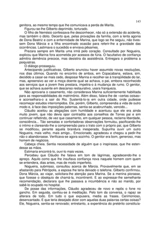143
genitora, ao mesmo tempo que lhe comunicava a perda de Marita.
    Figurou-se-lhe Gilberto deprimido, torturado.
    O filho de Nemésio confessava-lhe desconhecer, não só a extensão do acidente,
mas também o óbito. Decerto que, pelas provações da família, com a lenta agonia
de Dona Beatriz e com a enfermidade de Marina, que logo se lhe seguiu, não tives-
sem Dona Márcia e a filha encontrado ocasião para referir-lhe a gravidade das
ocorrências. Lastimava o sucedido e enviava pêsames.
    Prezara sempre em Marita uma irmã pelo coração. Consultado por Nogueira,
explicou que Marina fora acometida por acessos de fúria. O facultativo de confiança
admitira demência precoce, mas desistira da assistência. Entregara o problema a
psiquiatras.
    O diálogo prosseguiu.
    Antecipando justificativas, Gilberto anunciou haver assumido novas resoluções,
nos dias últimos. Quando no encontro de ambos, em Copacabana, estava, sim,
decidido a casar-se mais cedo, desposar Marina e recolher-se à tranqüilidade do lar,
mas, apreensivo ao ver a moça doente qual se achava, o pai, embora reconhecido
aos serviços que a jovem lhes prestara, impelira-o à mudança de rumo. O genitor,
que se achava ausente em descanso restaurativo, usara franqueza.
    Não aprovaria o casamento, não considerava Marina suficientemente habilitada
para as responsabilidades do matrimônio. Além disso, falara-lhe de «certas coisas»
e aconselhara-o a sair do Rio. Sustentá-lo-ia em outra cidade, onde pudesse
recomeçar estudos interrompidos. Ele, porém, Gilberto, compreendia a vida de outro
modo e, à face das imposições paternas, sentia-se acabrunhado, vencido...
    Cláudio aceitou as alegações com humildade e acentuou que ele era ainda
muito jovem, que não devia opor contradita aos conselhos de Torres pai e sim
continuar refletindo, de vez que casamento, em qualquer pessoa, reclama liberdade,
consciência... Tão sensatas e confortadoras observações formulou, pacificando-lhe
o intimo e clareando-lhe a compreensão para o trato com o próprio pai, que Gilberto
se modificou, perante aquela brandura inesperada. Supunha ouvir um outro
Nogueira, mais velho, mais amigo... Emocionado, agradeceu e chegou a pedir-lhe
não o abandonasse. Verificava-se agora sozinho. O genitor era bom, generoso, mas
homem de negócios.
    Cabeça cheia. Sentia necessidade de alguém que o inspirasse, que lhe esten-
desse as mãos.
    Estimaria encontrá-lo, ouvi-lo mais vezes.
    Percebeu que Cláudio lhe falava em tom de lágrimas, agradecendo-lhe o
apreço. Aquilo como que lhe insuflava confiança nova naquele homem com quem
se entendera, dias antes, mas de modo imperfeito.
    Nogueira, submisso, consultou acerca de Márcia. Provavelmente que, em se
afastando para Pétrópolis, a esposa lhe teria deixado o telefone. Gilberto confirmou.
Dona Márcia, ao viajar, solicitara-lhe atenção para Marina. Se a menina piorasse,
que fizesse o obséquio de chamá-la, incontinenti. E ao expressar-lhe semelhante
recomendação, declarara que lhe passava a incumbência e não ao marido, por
sabê-lo ocupado no hospital.
    De posse das informações, Cláudio agradeceu de novo e repôs o fone no
gancho. Em seguida, confiou-se à meditação. Pelo tom da conversa, o rapaz se
alterara de todo. Em tudo o que expusera, media as frases. Cerimonioso,
desencantado. E que teria desejado dizer com aquelas duas palavras certas coisas?
Ele, Nogueira, sentia-se renovado; entretanto, a experiência do pretérito constituía-
 