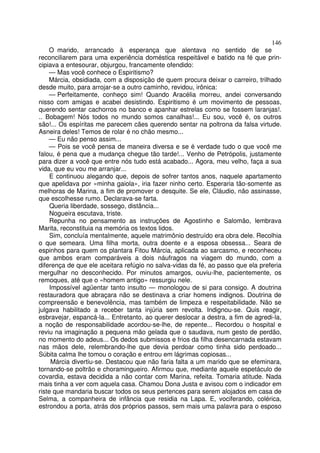 146
    O marido, arrancado à esperança que alentava no sentido de se
reconciliarem para uma experiência doméstica respeitável e batido na fé que prin-
cipiava a entesourar, objurgou, francamente ofendido:
    — Mas você conhece o Espiritismo?
    Márcia, obsidiada, com a disposição de quem procura deixar o carreiro, trilhado
desde muito, para arrojar-se a outro caminho, revidou, irônica:
    — Perfeitamente, conheço sim! Quando Aracélia morreu, andei conversando
nisso com amigas e acabei desistindo. Espiritismo é um movimento de pessoas,
querendo sentar cachorros no banco e apanhar estrelas como se fossem laranjas!.
.. Bobagem! Nós todos no mundo somos canalhas!... Eu sou, você é, os outros
são!... Os espíritas me parecem cães querendo sentar na poltrona da falsa virtude.
Asneira deles! Temos de rolar é no chão mesmo...
    — Eu não penso assim...
    — Pois se você pensa de maneira diversa e se é verdade tudo o que você me
falou, é pena que a mudança chegue tão tarde!... Venho de Petrópolis, justamente
para dizer a você que entre nós tudo está acabado... Agora, meu velho, faça a sua
vida, que eu vou me arranjar...
     E continuou alegando que, depois de sofrer tantos anos, naquele apartamento
que apelidava por «minha gaiola», iria fazer ninho certo. Esperaria tão-somente as
melhoras de Marina, a fim de promover o desquite. Se ele, Cláudio, não assinasse,
que escolhesse rumo. Declarava-se farta.
     Queria liberdade, sossego, distância...
     Nogueira escutava, triste.
     Repunha no pensamento as instruções de Agostinho e Salomão, lembrava
Marita, reconstituia na memória os textos lidos.
     Sim, concluía mentalmente, aquele matrimônio destruído era obra dele. Recolhia
o que semeara. Uma filha morta, outra doente e a esposa obsessa... Seara de
espinhos para quem os plantara Fitou Márcia, aplicada ao sarcasmo, e reconheceu
que ambos eram comparáveis a dois náufragos na viagem do mundo, com a
diferença de que ele aceitara refúgio no salva-vidas da fé, ao passo que ela preferia
mergulhar no desconhecido. Por minutos amargos, ouviu-lhe, pacientemente, os
remoques, até que o «homem antigo» ressurgiu nele.
     Impossível agüentar tanto insulto — monologou de si para consigo. A doutrina
restauradora que abraçara não se destinava a criar homens indignos. Doutrina de
compreensão e benevolência, mas também de limpeza e respeitabilidade. Não se
julgava habilitado a receber tanta injúria sem revolta. Indignou-se. Quis reagir,
esbravejar, espancá-la... Entretanto, ao querer deslocar a destra, a fim de agredi-la,
a noção de responsabilidade acordou-se-lhe, de repente... Recordou o hospital e
reviu na imaginação a pequena mão gelada que o saudava, num gesto de perdão,
no momento do adeus... Os dedos submissos e frios da filha desencarnada estavam
nas mãos dele, relembrando-lhe que devia perdoar como tinha sido perdoado...
Súbita calma lhe tomou o coração e entrou em lágrimas copiosas...
      Márcia divertiu-se. Destacou que não faria falta a um marido que se efeminara,
tornando-se poltrão e choramingueiro. Afirmou que, mediante aquele espetáculo de
covardia, estava decidida a não contar com Marina, refeita. Tomaria atitude. Nada
mais tinha a ver com aquela casa. Chamou Dona Justa e avisou com o indicador em
riste que mandaria buscar todos os seus pertences para serem alojados em casa de
Selma, a companheira de infância que residia na Lapa. E, vociferando, colérica,
estrondou a porta, atrás dos próprios passos, sem mais uma palavra para o esposo
 