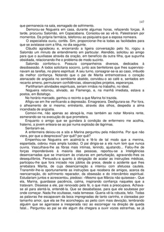 147
que permanecia na sala, esmagado de sofrimento.
     Demorou-se Nogueira em casa, durante algumas horas, refazendo forças. À
tarde, procurou Salomão, em Copacabana. Consolou-se ao vê-lo. Palestraram por
momentos. Da própria farmácia, telefonou ao psiquiatra que a esposa nomeara.
     O especialista ouviu, cortês. Sim, proporcionar-lhe-ia todas as facilidades para
que se avistasse com a filha, no dia seguinte.
     Cláudio agradeceu e, encerrando a ligeira conversação pelo fio, rogou a
Salomão um minuto de entendimento em particular. Atendido, solicitou ao amigo
para que o auxiliasse através da oração, em benefício da outra filha, que supunha
obsidiada, relacionando-lhe o problema de modo sucinto.
     Salomão confortou-o. Possuía companheiros diversos, dedicados à
desobsessão. A todos solicitaria socorro, junto aos benfeitores que lhes supervisio-
navam as tarefas, no plano espiritual. A seu turno, consagrar-se-ia ao caso, imbuido
da melhor confiança. Notando que o pai de Marita entremostrava o coração
atenazado de angústia no semblante abatido, convidou-o ao café e, sentados em
recanto ameno, permutaram confidências, observações projetos, esperanças.
     Partilhariam atividades espirituais, seriam irmãos no trabalho, no ideal.
     Nogueira retornou, aliviado, ao Flamengo, e, na manhã imediata, estava a
postos, em Botafogo.
    No horário marcado, ganhou o recinto a que Marina foi trazida.
    Afligiu-se em lhe verificando a depressão. Emagrecera. Desfigurara-se. Por fora,
o alheamento de si mesma; entretanto, através dos olhos, despedia a alma
incendiada de angústia.
    Comovi-me, não apenas ao abraçá-la, mas também ao notar Moreira rente,
esmerando-se na execução do que prometera.
    Enquanto o amigo que se guindara à condição de enfermeiro me acolhia,
fraterno, a jovem enleara-se ao pai numa explosão de lágrimas.
    Sentaram-se.
    A enfermeira deixou-os a sós e Marina perguntou pela mãezinha. Por que não
viera, por que a desprezava? por quê? por quê?
    Empenhou-se Nogueira em acalmá-la e fê-lo de tal modo que a menina,
espantada, cobrou mais ampla lucidez. O pai dirigia-se a ela num tom que nunca
ouvira. Vasculhava-lhe as fibras mais intimas, lenindo, ajustando... Falou-lhe de
forças imponderáveis à maioria das pessoas, reportou-se a Inteligências
desencarnadas que se imanizam às criaturas em perturbação, agravando-lhes os
desequilíbrios. Persuadiu-a quanto à obrigação de acatar as instruções médicas,
participou-lhe que fora iniciado nos júbilos da prece, desde o acidente que lhes
arrebatara Marita, de cuja desencarnação a inteirou com afetuosa cautela.
Transmitir-lhe-ia oportunamente as instruções que recebera de amigos, acerca da
reencarnação, do sofrimento reparador, da obsessão e do intercâmbio espiritual.
Estudariam juntos e acrescentou, piedoso: «Mesmo que Márcia não quisesse». Que
ela, Marina, guardasse paciência, calma, inspirando confiança naqueles que a
tratavam. Dissesse a ele, pai renovado pela fé, o que mais a preocupava. Achava-
se ali para alentá-la, entendê-la. Que se desabafasse, para que ele soubesse por
onde começar. Nada lhe ocultasse, nada temesse. Queria vê-la robusta, feliz. Todas
as palavras lhe escapavam da boca impregnadas de tanto carinho, e clareadas por
tamanho amor, que ela se lhe aconchegou ao peito com mais devoção, lembrando
alguém que se agarrasse a inesperada raiz ao escorregar na direção de queda
fatal... Perguntou ao pai se ele algum dia chegara a ouvir vozes estranhas, se já
 