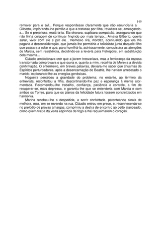 149
remover para o sul... Porque respondesse claramente que não renunciaria a
Gilberto, implorando-lhe perdão e que a tratasse por filha, revoltara-se, ameaçando-
a... Se o preterisse, matá-la-ia. Ela chorara, suplicara compaixão, assegurando que
não tinha coragem de continuar fingindo por mais tempo... Amava Gilberto, queria
sarar, viver com ele e por ele... Nemésio rira, mordaz, acentuando que ela lhe
pagaria a desconsideração, que jamais lhe permitiria a felicidade junto daquele filho
que passara a odiar e que, para humilhá-la, acintosamente, conquistara as atenções
de Márcia, sem resistência, decidindo-se a levá-la para Petrópolis, em substituição
dela mesma...
     Cláudio ambicionava crer que a jovem tresvariava, mas a lembrança da esposa
transtornada comprovava o que ouvia e, quanto a mim, recolhia de Moreira a devida
confirmação. O enfermeiro, em breves palavras, deixara-me saber que chusmas de
Espíritos perturbadores, após a desencarnação de Beatriz, lhe haviam arrebatado o
marido, explorando-lhe as energias genésicas.
     Nogueira percebeu a gravidade do problema; no entanto, ao término da
entrevista, reconfortou a filha, descortinando-lhe paz e esperança à mente ator-
mentada. Recomendou-lhe trabalho, confiança, paciência e controle, a fim de
recuperar-se, mais depressa, e garantiu-lhe que se entenderia com Márcia e com
ambos os Torres, para que os planos da felicidade futura fossem concretizados em
harmonia.
     Marina recebeu-lhe a despedida, a sorrir confortada, patenteando sinais de
melhora, mas, em se revendo na rua, Cláudio entrou em prece, e, reconhecendo-se
no prelúdio de provas amargas, comprimiu a destra de encontro ao peito alanceado,
como quem trazia da visita espinhos de fogo a lhe requeimarem o coração.
 