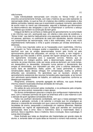 152
vida humana.
     Cada individualidade reencarnada com vínculos no “Almas Irmãs”, ali se
encontra convenientemente fichada, com todo o histórico do que está realizando na
reencarnação obtida, no qual se lhes vê o balanço dos créditos conquistados e dos
débitos contraídos, balanço esse que é examinável a qualquer momento, para efeito
de auxílio maior ou menor aos interessados, segundo a lealdade que demonstrem
na desincumbência das obrigações a que se empenharam e conforme o esforço
espontâneo que revelem na construção do bem geral.
     Indaguei de Belino se conhecia a média geral de aproveitamento na comunidade
e ele informou que sim, acentuando que, em oitenta e dois anos de existência, o
“Almas Irmãs”, que detinha habitualmente uma população oscilante de cinco a seis
mil pessoas, apontava, no coeficiente de cada cem estudantes, dezoito vitoriosos
nos compromissos da reencarnação, vinte e dois melhorados, vinte e seis muito
imperfeitamente melhorados e trinta e quatro onerados por dívidas lamentáveis e
dolorosas.
     À minha nova inquirição sobre se os fracassados eram readmitidos, informou
que ninguém na Terra consegue avaliar a expectativa, a ternura, o esforço e o
sacrifício com que os amigos desencarnados torcem pelo triunfo ou pelo
aprimoramento parcial dos afeiçoados, em serviço no mundo, e nem imaginar a
desolação que lhes sacode o ânimo, quando nân logram abraçá-los de volta, mes-
mo ligeiramente renovados para o suspirado convívio. Noticiou que os
companheiros em malogro positivo, após a desencarnação, passam, automati-
camente, às zonas inferiores, onde, por vezes, ainda se demoram, por muito tempo,
em desequilíbrio ou devassidão, conquanto nunca percam o devotamento dos
amigos ali domiciliados, que intercedem por eles, junto a colônias dedicadas a
outros tipos de assistência. Sabia, porém, de casos pertinentes a vários
rematriculados depois dessas refregas. Em compensação, exaltou os prêmios
atribuídos aos vencedores. Os aprendizes que se laureiam, através do
aproveitamento substancial dos recursos fornecidos pela organização, ai se honram
com admiráveis oportunidades de trabalho, em estâncias superiores, conforme os
desejos que expressem.
     Atingíramos, entretanto, comprido agregado de edifícios, nos quais Andrade
informou estarem localizadas diversas atividades de instrução.
     Iniciamos vistoria afetuosa.
     Os salões de aula comoviam pelas revelações, e os professores pela simpatia.
O sexo, por tema central, merecendo o maior apreço.
     Os alunos contemplavam gravuras e croquis que configuravam implementos do
sexo, com o interesse carinhoso de quem se enternece ante o colo maternal e com
a atenção de quem agradece concessões divinas.
     Todos nos acolhiam denotando cordialidade, sem que a nossa passagem lhes
alterasse a aplicação; contudo, é de salientar a emoção que me empolgava ao
observar o crescendo de veneração com que o sexo era homenageado nas diversas
faculdades de ensino, pesquisado e enobrecido em cadeiras diferentes. Matérias
professadas em regime de especialização. Cada qual atendida em construção
apropositada. Sexo e amor. Sexo e matrimônio. Sexo e maternidade. Sexo e
estímulo. Sexo e equilíbrio. Sexo e medicina. Sexo e evolução. Sexo e penalogia. E
outras discriminações.
     Disse Andrade que todas as disciplinas são freqüentadas por grande cópia de
alunos, e, tentando saber em quais delas se inscrevia o número mais extenso, viera
 