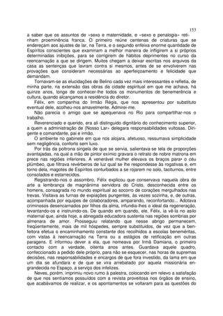 153
a saber que os assuntos de «sexo e maternidade, e «sexo e penalogia» reti-
nham proeminência franca. O primeiro reúne centenas de criaturas que se
endereçam aos ajustes de lar, na Terra, e o segundo enfeixa enorme quantidade de
Espíritos conscientes que examinam a melhor maneira de infligirem a si próprios
determinadas inibições, para se corrigirem de hábitos deprimentes no curso da
reencarnação a que se dirigem. Muitos chegam a deixar escritas nos arquivos da
casa as sentenças que lavram contra si mesmos, antes de se envolverem nas
provações que consideram necessárias ao aperfeiçoamento e felicidade que
demandam.
     Tornavam-se as elucidações de Belino cada vez mais interessantes e refletia, de
minha parte, na extensão das obras da cidade espiritual em que me achava, há
quinze anos, longe de conhecer-lhe todos os monumentos de benemerência e
cultura, quando alcançamos a residência do diretor.
     Félix, em companhia do Irmão Régis, que nos apresentou por substituto
eventual dele, acolheu-nos amavelmente. Admirei-me.
     Não parecia o amigo que se apequenava no Rio para compartilhar-nos o
trabalho.
     Reverenciado e querido, era ali distinguido dignitário do conhecimento superior,
a quem a administração de (Nosso Lar» delegara responsabilidades vultosas. Diri-
gente e comandante, pai e irmão.
     O ambiente no gabinete em que nos alojara, afetuoso, ressumava simplicidade
sem negligência, conforto sem luxo.
     Por trás da poltrona singela de que se servia, salientava-se tela de proporções
avantajadas, na qual a mão de pintor exímio gravara o retrato de nobre matrona em
prece nas regiões inferiores. A venerável mulher elevava os braços para• o céu
plúmbeo, que filtrava revérberos de luz qual se lhe respondesse às rogativas e, em
torno dela, magotes de Espíritos conturbados a se rojarem no solo, taciturnos, entre
consolados e estarrecidos.
     Registrando-nos o assombro, Félix explicou que conservava naquela obra de
arte a lembrança de magnânima servidora do Cristo, desconhecida entre os
homens, consagrada no mundo espiritual ao socorro de corações mergulhados nas
trevas. Visitava as furnas de expiações pungentes, às vezes sozinha, e, de outras,
acompanhada por equipes de colaboradores, amparando, reconfortando... Adotava
criminosos desencarnados por filhos da alma, infundia-lhes o ideal da regeneração,
levantando-os e instruindo-os. De quando em quando, ele, Félix, ia vê-la no asilo
maternal que, ainda hoje, a abnegada educadora sustenta nas regiões sombrias por
almenara de amor. Prosseguiu relatando que nesse abrigo permanecem,
freqüentemente, mais de mil hóspedes, sempre substituidos, de vez que a ben-
feitora efetua o encaminhamento constante dos recolhidos a escolas beneméritas,
com vistas à reencarnação na Terra ou a estágios de retificação em outras
paragens. E informou dever a ela, que nomeava por Irmã Damiana, o primeiro
contacto com a verdade, oitenta anos antes. Guardava aquele quadro,
confeccionado a pedido dele próprio, para não se esquecer, nas horas de supremas
decisões, nas responsabilidades e encargos de que fora investido, da lama em que
um dia se afundara e de que se vira arrebatado por aquela missionária en-
grandecida no Espaço, a serviço dos infelizes.
     Neves, porém, imprimiu novo rumo à palestra, colocando em relevo a satisfação
de que nos sentíamos possuídos com a revista proveitosa nos órgãos de ensino,
que acabávamos de realizar, e os apontamentos se voltaram para as questões do
 