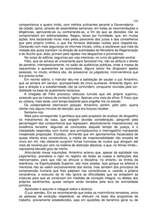 159
companheiros e quatro irmãs, com méritos suficientes perante a Governadoria
da cidade, opina, através de assembléias semanais, em todas as recomendações e
diligências, aprovando-as ou contrariando-as, a fim de que as decisões não se
comprometam em arbitrariedades. Alegou, talvez por humildade, que, em muitas
ações, fora esclarecido muito mais pelos pareceres dos juizes e dos conselheiros
que pelo próprio critério, o que lhe fornecia dobradas razões para respeitá-los.
Clareando com mais segurança os informes iniciais, voltou a esclarecer que mais da
metade dos autos tramitam na direção de autoridades do Ministério da Regeneração
e do Auxílio que, aliás, primam pela rapidez nos despachos e provimentos.
     No corpo do edifício, seguimos por vias interiores, no rumo do gabinete central.
     Félix, que se achava ali unicamente para favorecer-me, não se atribuía o direito
de penetrar, intempestivamente, no salão de audiências públicas, onde a massa de
requerentes e querelantes se acomodava. Alguns talvez lhe dirigissem apelos
pessoais, no intuito, embora vão, de pressionar os julgadores, inconveniência que
era preciso evitar.
     Em recinto sóbrio, o instrutor deu-me a satisfação de saudar o juiz Amantino,
que se achava em serviço, acompanhado de cinco auxiliares. Ambiente digno, em
que a direção e a subalternidade não se confundem, conquanto reunidas pela cor-
dialidade na base do acatamento recíproco.
     A chegada de Félix provocou afetuoso tumulto que ele próprio suprimiu,
avisando que se tratava de contacto ligeiro. Apenas uma vista de olhos. E frisou que
eu voltaria, mais tarde, com tempo bastante para engolfar-me no estudo.
     Os colaboradores retornaram posição. Amantino, porém, pelo jeito, queria
ofertar-nos alguns minutos de atenção, que era forçoso receber.
     Sentamo-nos.
     Mais para corresponder à gentileza que pelo propósito de analisar de afogadilho
os mecanismos da casa, que exigiam aturada consideração, perguntei pela
percentagem dos companheiros que regressam, absolutamente irrepreensíveis, da
existência terrestre, segundo as conclusões daquele templo de justiça, e o
interpelado respondeu com humor que principiávamos o interrogatório manejando
inesperada proposição. Elucidou, afirmando que em apontamentos fiscalizados de
quase oitenta anos consecutivos, a média de irrepreensibilidade não excedia de
cinco em mil, não obstante surgirem fichas honrosas de muitos que atingiam até
mais de noventa por cem na matéria de distinção absoluta, o que, no Almas Irmãs»,
representa elevado grau de mérito.
     Articulando novas inquirições, Amantino aclarou que, apesar da eqüidade nos
julgamentos, prevalece o rigor no registro de todas as culpas e defecções dos
reencarnados, para que não se afrouxe a disciplina; no entanto, os limites da
tolerância, na Espiritualidade Superior, são mais amplos. Isso porque os árbitros e
mentores não se valem exclusivamente dos textos, mas também dos princípios de
compreensão humana que lhes palpitam nas consciências e, usando a própria
consciência, o executor da lei não ignora as dificuldades que se antepõem às
criaturas para que se conduzam em medidas de correção integral, no dédalo dos
próprios sentimentos, quase sempre ainda tisnados pela eiva da animalidade
primitiva.
     Aproveitei o assunto e indaguei sobre o divórcio.
     O juiz atendeu. Em se reconhecendo que todos os matrimônios terrestres, entre
as pessoas de evolução respeitável, se efetuam na base dos programas de
trabalho, previamente estabelecidos, seja em questões de benefício geral ou de
 
