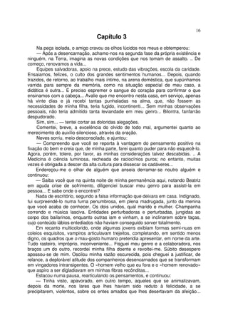 16
                                 Capítulo 3
     Na peça isolada, o amigo cravou os olhos lúcidos nos meus e obtemperou:
     — Após a desencarnação, achamo-nos na segunda fase da própria existência e
ninguém, na Terra, imagina as novas condições que nos tomam de assalto. .. De
começo, renovamos a vida...
     Equipes salvadoras, apoio na prece, estudo das vibrações, escola da caridade.
Ensaiamos, felizes, o culto dos grandes sentimentos humanos... Depois, quando
trazidos, de retorno, ao trabalho mais íntimo, na arena doméstica, que supúnhamos
varrida para sempre da memória, como na situação especial de meu caso, a
didática é outra... É preciso espremer o sangue do coração para confirmar o que
ensinamos com a cabeça... Avalie que me encontro nesta casa, em serviço, apenas
há vinte dias e já recebi tantas punhaladas na alma, que, não fossem as
necessidades de minha filha, teria fugido, incontinenti... Sem minhas observações
pessoais, não teria admitido tanta leviandade em meu genro... Bilontra, fanfarrão
despudorado.
     Sim, sim... — tentei cortar as doloridas alegações.
     Comentei, breve, a excelência do olvido de todo mal, argumentei quanto ao
merecimento do auxílio silencioso, através da oração.
     Neves sorriu, meio desconsolado, e ajuntou:
     — Compreendo que você se reporta à vantagem do pensamento positivo na
fixação do bem e creia que, de minha parte, farei quanto puder para não esquecê-lo.
Agora, porém, tolere, por favor, as minhas considerações talvez descabidas. .. A
Medicina é ciência luminosa, recheada de raciocínios puros; no entanto, muitas
vezes é obrigada a descer da alta cultura para dissecar os cadáveres...
     Endereçou-me o olhar de alguém que anseia derramar-se noutro alguém e
continuou:
     — Saiba você que na quinta noite de minha permanência aqui, notando Beatriz
em aguda crise de sofrimento, diligenciei buscar meu genro para assisti-la em
pessoa... E sabe onde o encontrei?
     Nada de escritório, segundo a falsa informação que deixara em casa. Indignado,
fui surpreendê-lo numa furna penumbrosa, em plena madrugada, junto da menina
que você acaba de conhecer. Os dois unidos, qual marido e mulher. Champanha
correndo e música lasciva. Entidades perturbadoras e perturbadas, jungidas ao
corpo dos bailarinos, enquanto outras iam e vinham, a se inclinarem sobre taças,
cujo conteúdo lábios entediados não haviam conseguido sorver totalmente.
     Em recanto multicolorido, onde algumas jovens exibiam formas semi-nuas em
coleios esquisitos, vampiros articulavam trejeitos, completando, em sentido menos
digno, os quadros que o mau-gosto humano pretendia apresentar, em nome da arte.
Tudo rasteiro, impróprio, inconveniente... Fisguei meu genro e a colaboradora, nos
braços um do outro, recordei minha filha doente e revoltei-me. Súbito desespero
apossou-se de mim. Oscilou minha razão escurecida, pois cheguei a justificar, de
relance, a deplorável atitude dos companheiros desencarnados que se transformam
em vingadores intransigentes. O «homem velho que eu fora e o «homem renovado»
que aspiro a ser digladiavam em minhas fibras recônditas...
     Estacou numa pausa, rearticulando os pensamentos, e continuou:
     — Tinha visto, apavorado, em outro tempo, aqueles que se animalizavam,
depois da morte, nos lares que lhes haviam sido reduto à felicidade, a se
precipitarem, violentos, sobre os entes amados que lhes desertavam da afeição...
 
